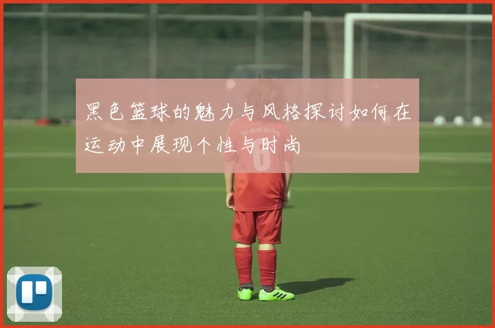 黑色篮球的魅力与风格探讨如何在运动中展现个性与时尚