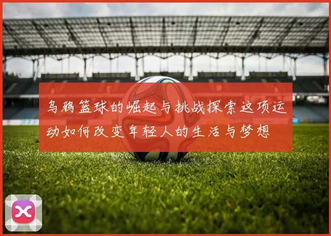 乌鸦篮球的崛起与挑战探索这项运动如何改变年轻人的生活与梦想