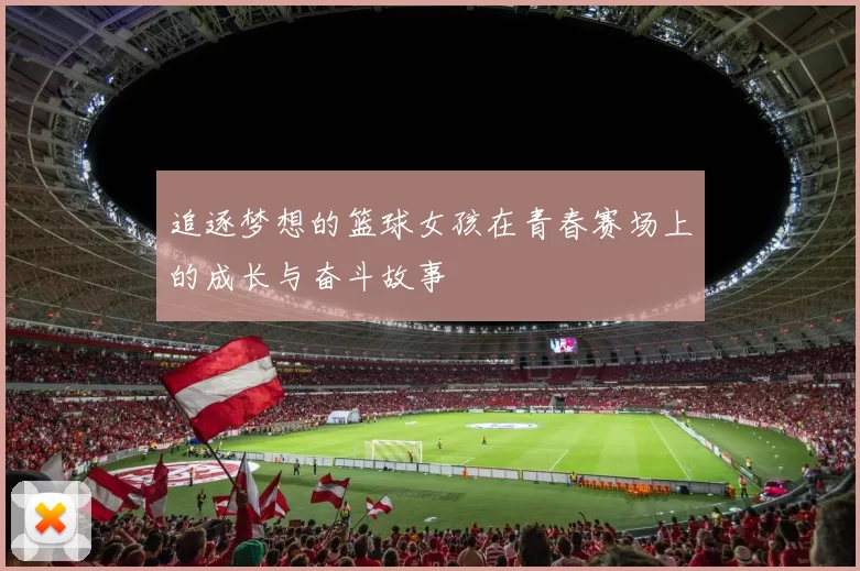 追逐梦想的篮球女孩在青春赛场上的成长与奋斗故事