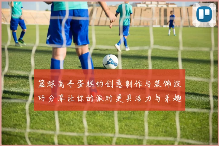 篮球高手蛋糕的创意制作与装饰技巧分享让你的派对更具活力与乐趣