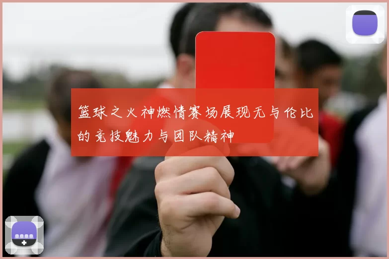篮球之火神燃情赛场展现无与伦比的竞技魅力与团队精神